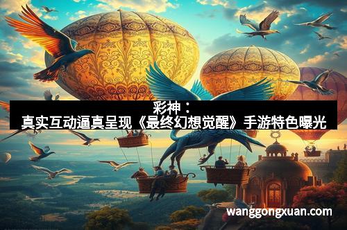 彩神：真实互动逼真呈现《最终幻想觉醒》手游特色曝光