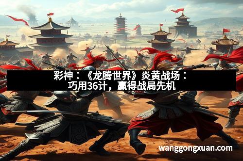 彩神：《龙腾世界》炎黄战场：巧用36计，赢得战局先机