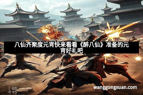 八仙齐聚度元宵快来看看《醉八仙》准备的元宵好礼吧